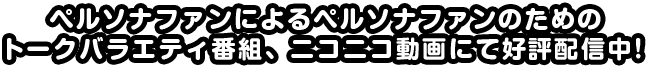 ペルソナファンによるペルソナファンのためのトークバラエティ番組、ニコニコ動画にて公表配信中!!