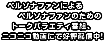 ペルソナファンによるペルソナファンのためのトークバラエティ番組、ニコニコ動画にて公表配信中!!