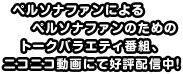 ペルソナファンによるペルソナファンのためのトークバラエティ番組、ニコニコ動画にて公表配信中！!